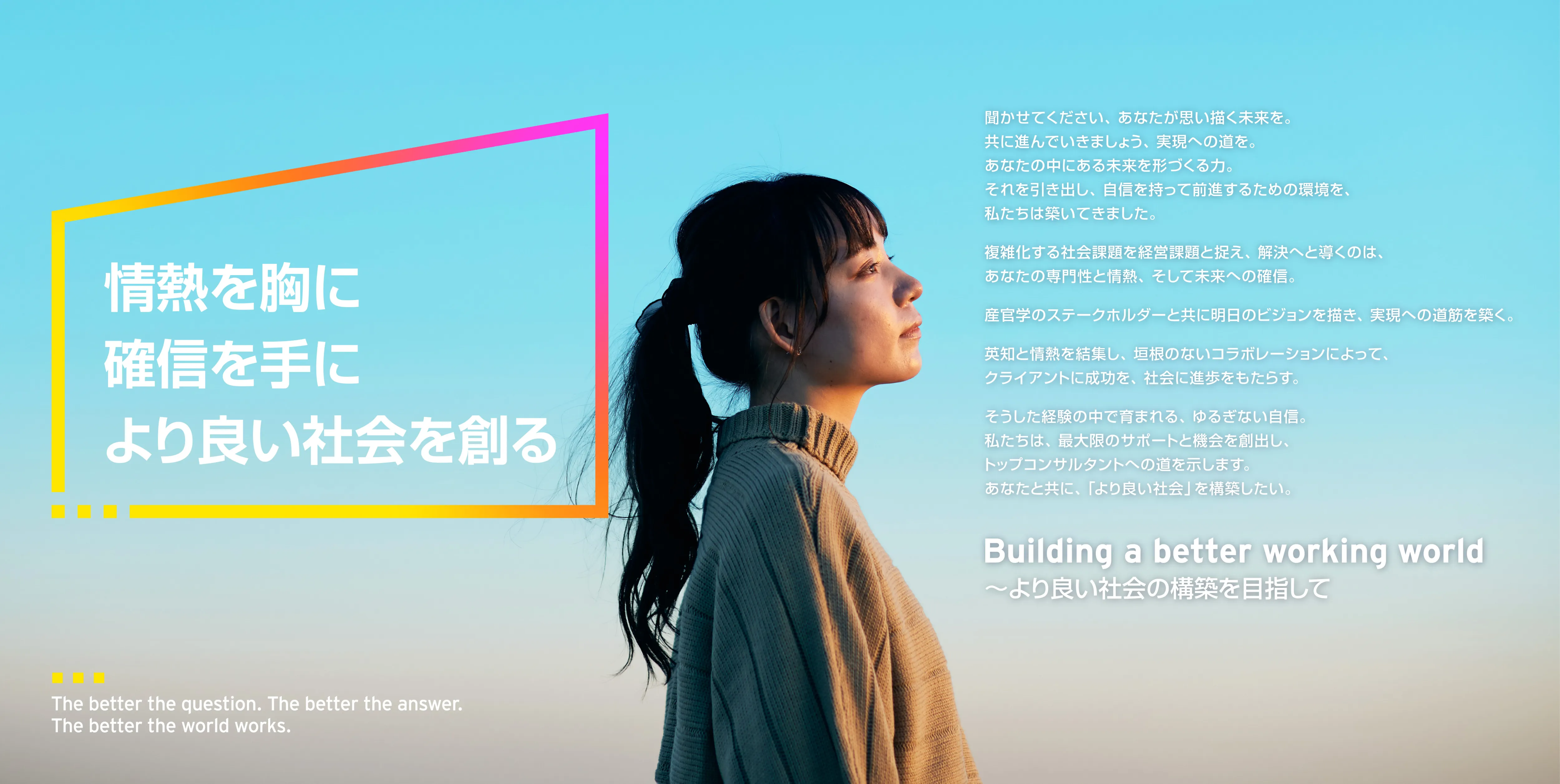 情熱を胸に確信を手により良い社会を創る
聞かせてください、あなたが思い描く未来を。
共に進んでいきましょう、実現への道を。
あなたの中にある未来を形づくる力。
それを引き出し、自信を持って前進するための環境を、私たちは築いてきました。
複雑化する社会課題を経営課題と捉え、解決へと導くのは、あなたの専門性と情熱、そして未来への確信。
産官学のステークホルダーと共に明日のビジョンを描き、実現への道筋を築く。
英知と情熱を結集し、垣根のないコラボレーションによって、クライアントに成功を、社会に進歩をもたらす。
そうした経験の中で育まれる、ゆるぎない自信。
私たちは、最大限のサポートと機会を創出し、
トップコンサルタントへの道を示します。
あなたと共に、「より良い社会」を構築したい。
Building a better working world
～より良い社会の構築を目指して