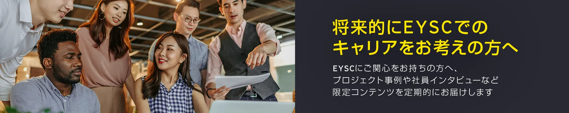 将来的にEYSCでのキャリアをお考えの方へ EYSCにご関心をお持ちの方へ、プロジェクト事例や社員インタビューなど、限定コンテンツを定期的にお届けいたします。